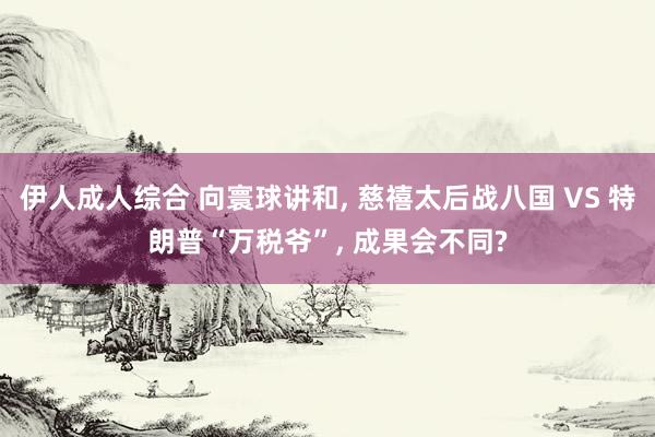 伊人成人综合 向寰球讲和， 慈禧太后战八国 VS 特朗普“万税爷”， 成果会不同?