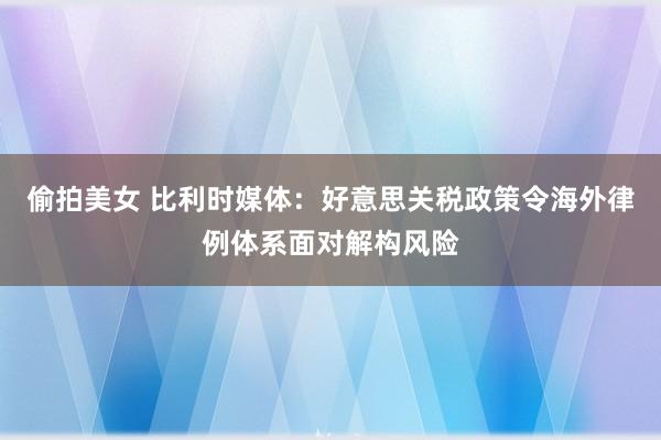 偷拍美女 比利时媒体：好意思关税政策令海外律例体系面对解构风险