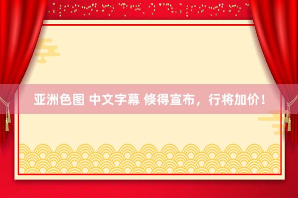 亚洲色图 中文字幕 倏得宣布，行将加价！