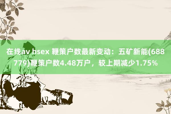 在线av hsex 鞭策户数最新变动：五矿新能(688779)鞭策户数4.48万户，较上期减少1.75%