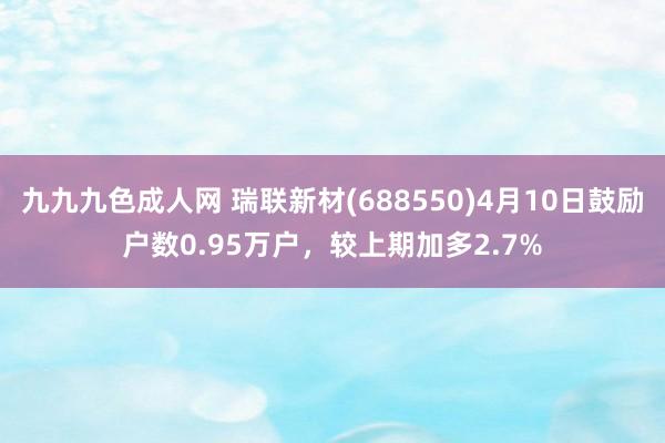 九九九色成人网 瑞联新材(688550)4月10日鼓励户数0.95万户，较上期加多2.7%