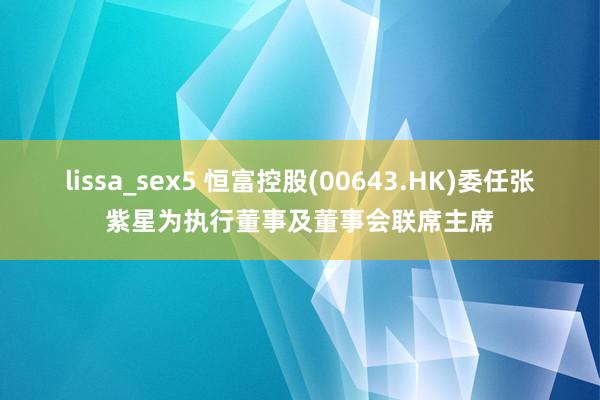 lissa_sex5 恒富控股(00643.HK)委任张紫星为执行董事及董事会联席主席