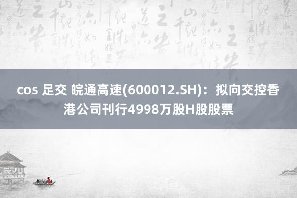 cos 足交 皖通高速(600012.SH)：拟向交控香港公司刊行4998万股H股股票