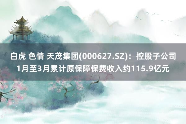 白虎 色情 天茂集团(000627.SZ)：控股子公司1月至3月累计原保障保费收入约115.9亿元
