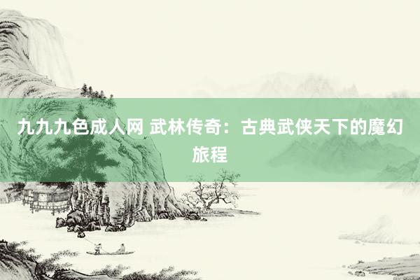 九九九色成人网 武林传奇：古典武侠天下的魔幻旅程