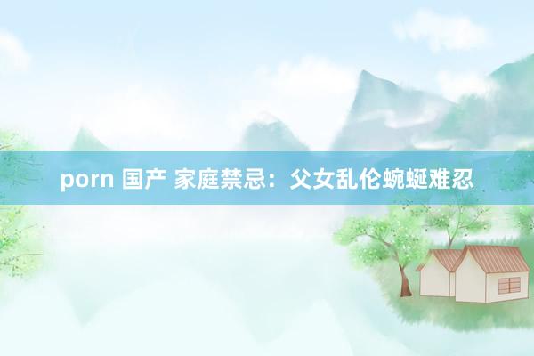 porn 国产 家庭禁忌：父女乱伦蜿蜒难忍