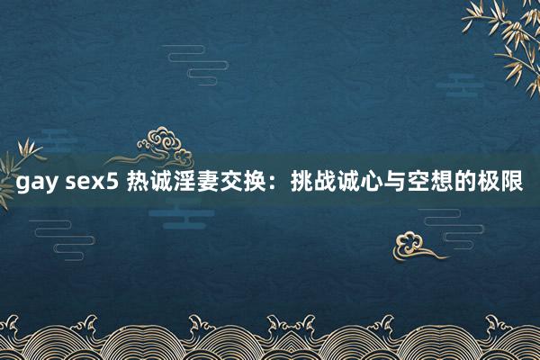gay sex5 热诚淫妻交换：挑战诚心与空想的极限