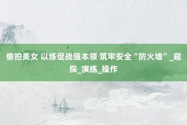 偷拍美女 以练促战强本领 筑牢安全“防火墙”_窥探_演练_操作