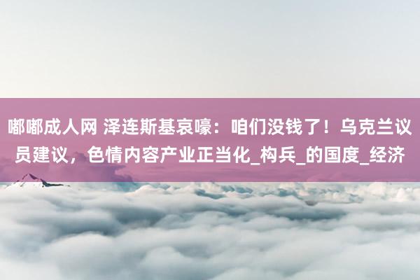 嘟嘟成人网 泽连斯基哀嚎：咱们没钱了！乌克兰议员建议，色情内容产业正当化_构兵_的国度_经济