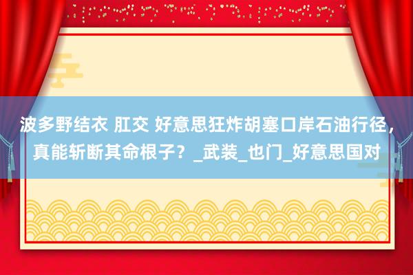 波多野结衣 肛交 好意思狂炸胡塞口岸石油行径，真能斩断其命根子？_武装_也门_好意思国对