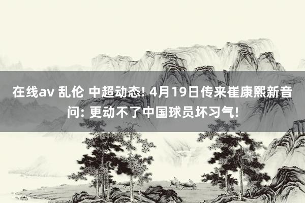 在线av 乱伦 中超动态! 4月19日传来崔康熙新音问: 更动不了中国球员坏习气!