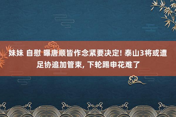 妹妹 自慰 曝唐顺皆作念紧要决定! 泰山3将或遭足协追加管束， 下轮踢申花难了