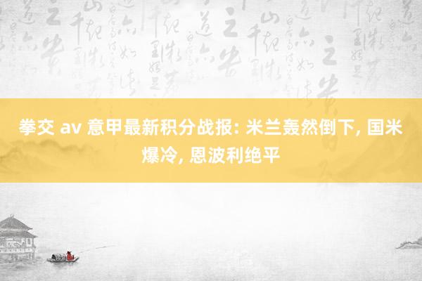 拳交 av 意甲最新积分战报: 米兰轰然倒下， 国米爆冷， 恩波利绝平