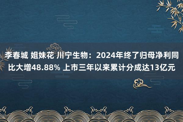 李春城 姐妹花 川宁生物：2024年终了归母净利同比大增48.88% 上市三年以来累计分成达13亿元