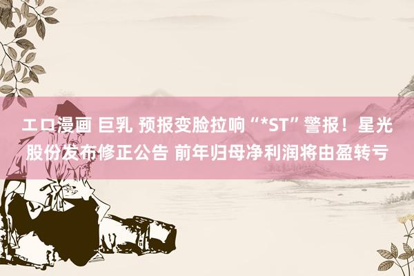 エロ漫画 巨乳 预报变脸拉响“*ST”警报！星光股份发布修正公告 前年归母净利润将由盈转亏