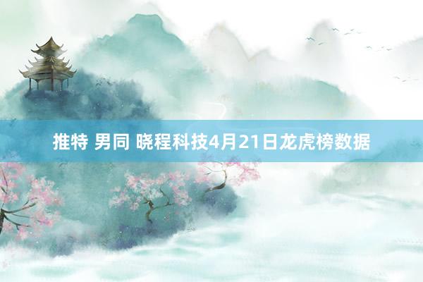 推特 男同 晓程科技4月21日龙虎榜数据