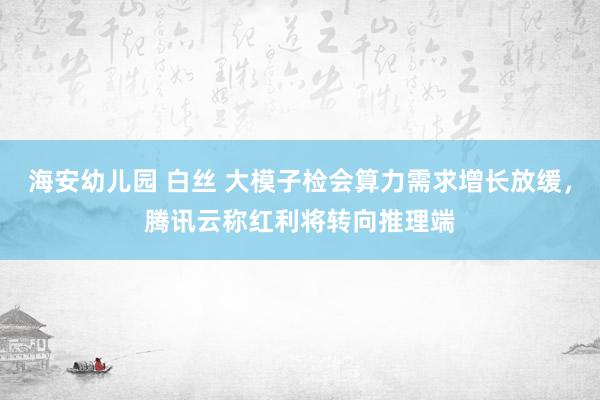海安幼儿园 白丝 大模子检会算力需求增长放缓，腾讯云称红利将转向推理端