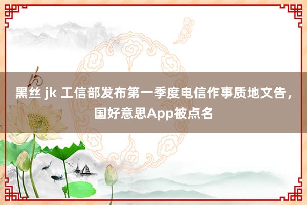 黑丝 jk 工信部发布第一季度电信作事质地文告，国好意思App被点名