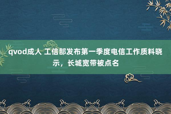 qvod成人 工信部发布第一季度电信工作质料晓示，长城宽带被点名