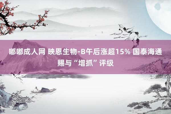 嘟嘟成人网 映恩生物-B午后涨超15% 国泰海通赐与“增抓”评级