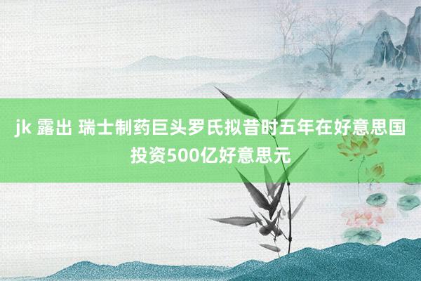 jk 露出 瑞士制药巨头罗氏拟昔时五年在好意思国投资500亿好意思元