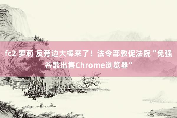 fc2 萝莉 反旁边大棒来了！法令部敦促法院“免强谷歌出售Chrome浏览器”