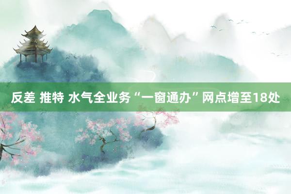 反差 推特 水气全业务“一窗通办”网点增至18处