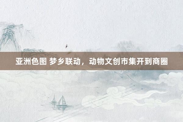 亚洲色图 梦乡联动，动物文创市集开到商圈