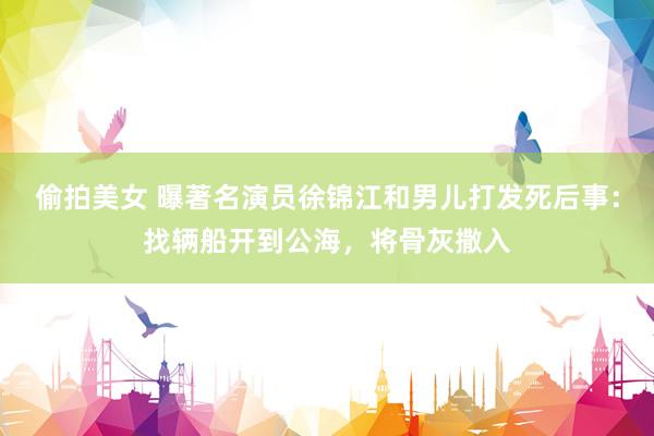 偷拍美女 曝著名演员徐锦江和男儿打发死后事：找辆船开到公海，将骨灰撒入