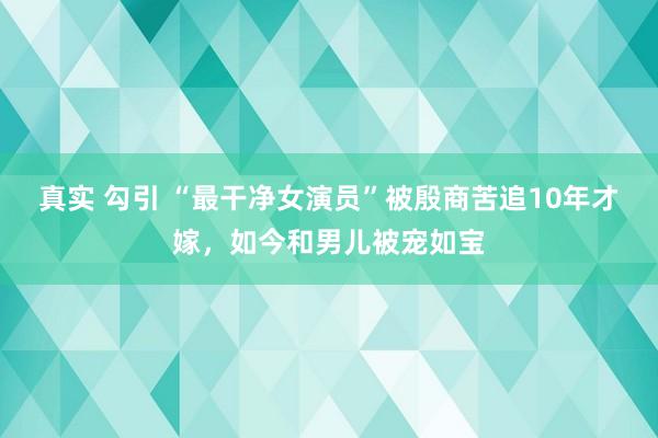 真实 勾引 “最干净女演员”被殷商苦追10年才嫁，如今和男儿被宠如宝