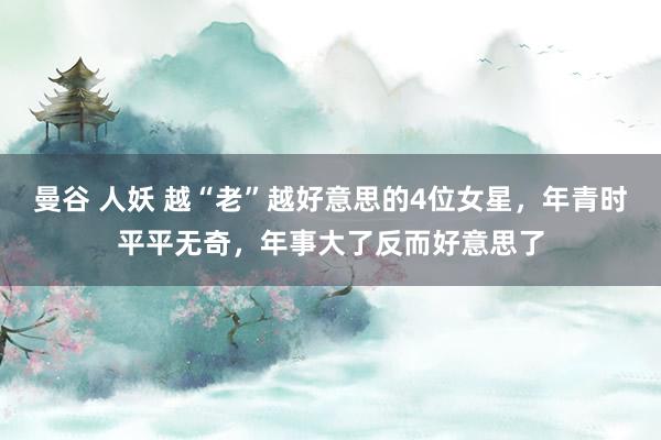 曼谷 人妖 越“老”越好意思的4位女星，年青时平平无奇，年事大了反而好意思了