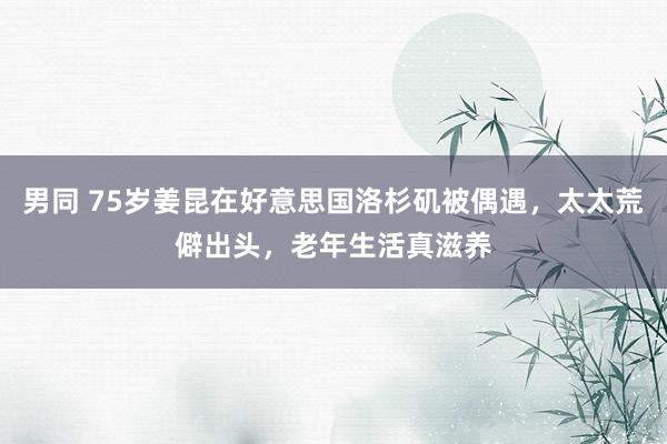 男同 75岁姜昆在好意思国洛杉矶被偶遇，太太荒僻出头，老年生活真滋养