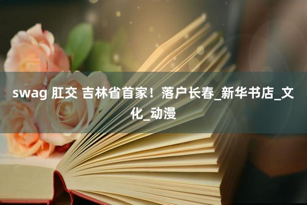 swag 肛交 吉林省首家！落户长春_新华书店_文化_动漫