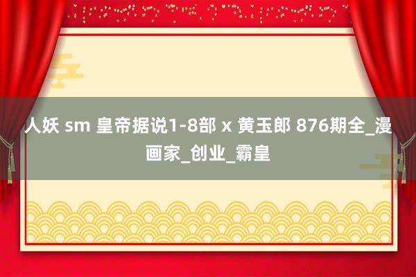 人妖 sm 皇帝据说1-8部 x 黄玉郎 876期全_漫画家_创业_霸皇