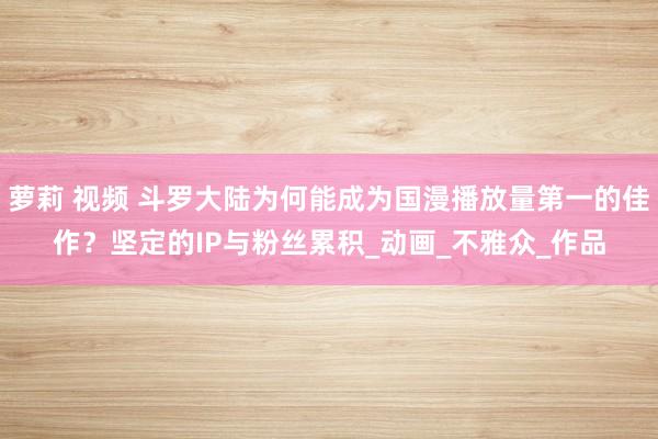 萝莉 视频 斗罗大陆为何能成为国漫播放量第一的佳作？坚定的IP与粉丝累积_动画_不雅众_作品