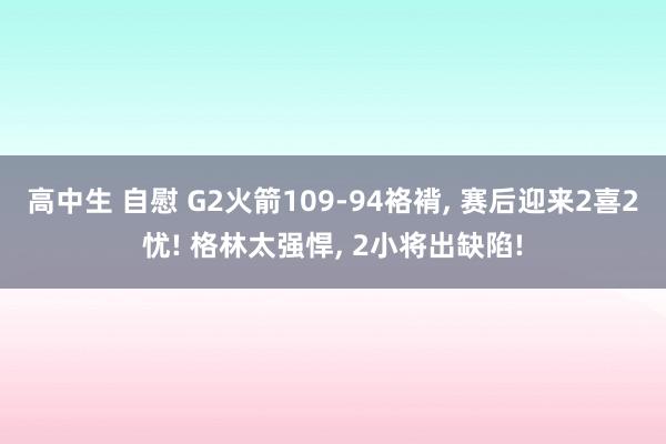 高中生 自慰 G2火箭109-94袼褙， 赛后迎来2喜2忧! 格林太强悍， 2小将出缺陷!