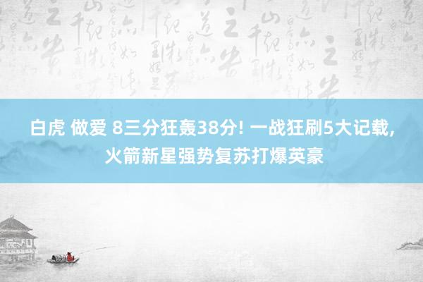 白虎 做爱 8三分狂轰38分! 一战狂刷5大记载， 火箭新星强势复苏打爆英豪