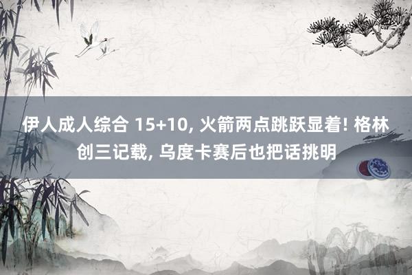 伊人成人综合 15+10， 火箭两点跳跃显着! 格林创三记载， 乌度卡赛后也把话挑明