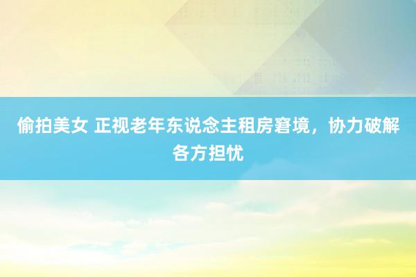 偷拍美女 正视老年东说念主租房窘境，协力破解各方担忧