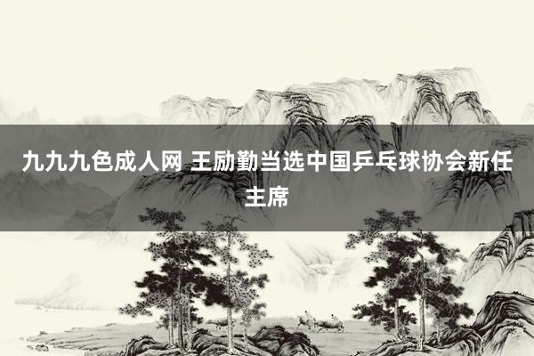 九九九色成人网 王励勤当选中国乒乓球协会新任主席