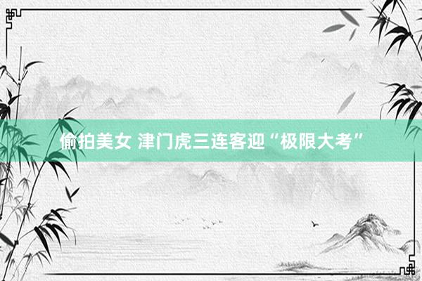 偷拍美女 津门虎三连客迎“极限大考”