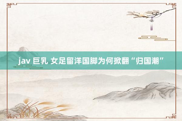 jav 巨乳 女足留洋国脚为何掀翻“归国潮”
