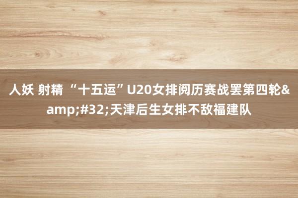 人妖 射精 “十五运”U20女排阅历赛战罢第四轮&#32;天津后生女排不敌福建队