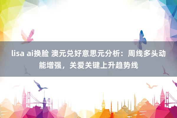 lisa ai换脸 澳元兑好意思元分析：周线多头动能增强，关爱关键上升趋势线