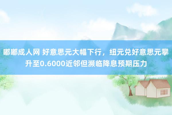 嘟嘟成人网 好意思元大幅下行，纽元兑好意思元攀升至0.6000近邻但濒临降息预期压力