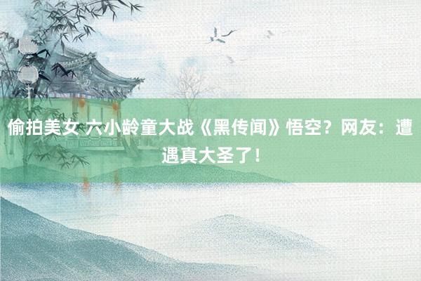 偷拍美女 六小龄童大战《黑传闻》悟空？网友：遭遇真大圣了！