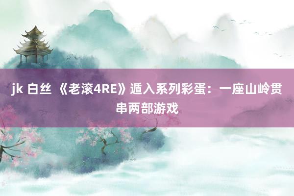jk 白丝 《老滚4RE》遁入系列彩蛋：一座山岭贯串两部游戏