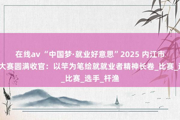 在线av “中国梦·就业好意思”2025 内江市员工垂纶大赛圆满收官：以竿为笔绘就就业者精神长卷_比赛_选手_杆渔