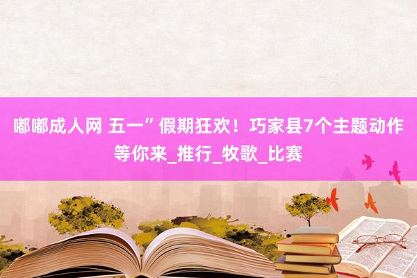 嘟嘟成人网 五一”假期狂欢！巧家县7个主题动作等你来_推行_牧歌_比赛