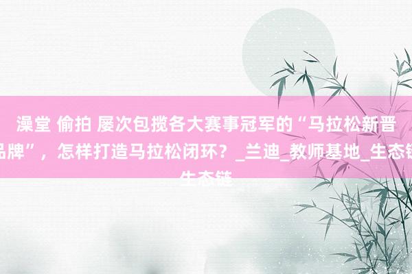 澡堂 偷拍 屡次包揽各大赛事冠军的“马拉松新晋品牌”，怎样打造马拉松闭环？_兰迪_教师基地_生态链
